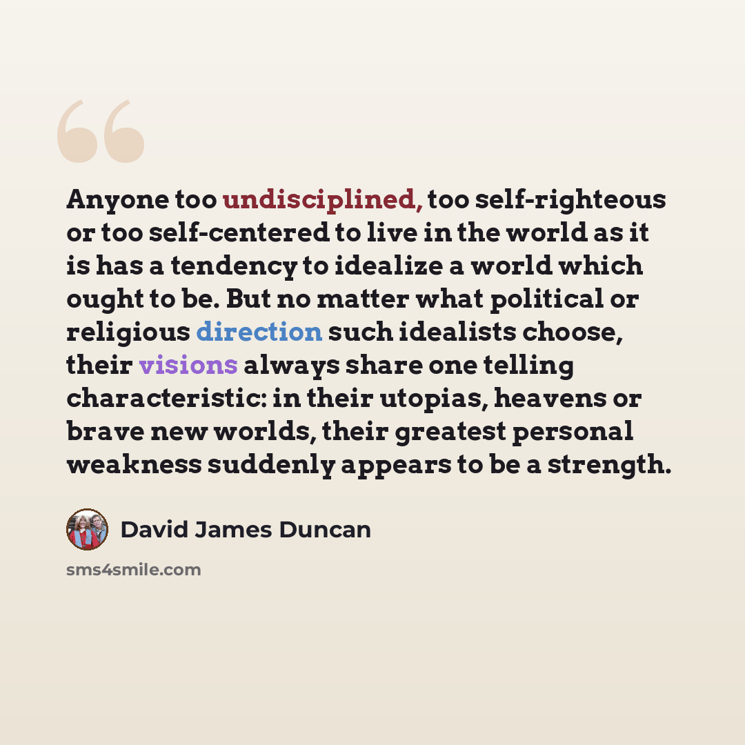 “Anyone too undisciplined, too self-righteous or too self-centered to live in the world as it is has a tendency to idealize a world which ought to be. But no matter what political or religious direction such idealists choose, their visions always share one telling characteristic: in their utopias…” quote by David James Duncan