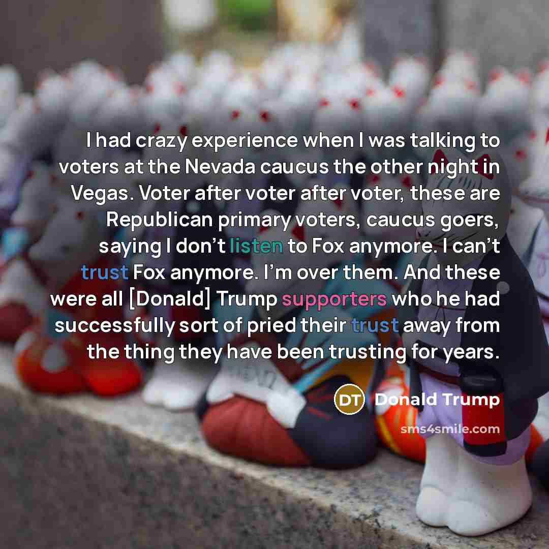 “I had crazy experience when I was talking to voters at the Nevada caucus the other night in Vegas. Voter after voter after voter, these are Republican primary voters, caucus goers, saying I don't listen to Fox anymore. I can't trust Fox anymore. I'm over them. And these were all [Donald] Trump…” quote by Donald Trump