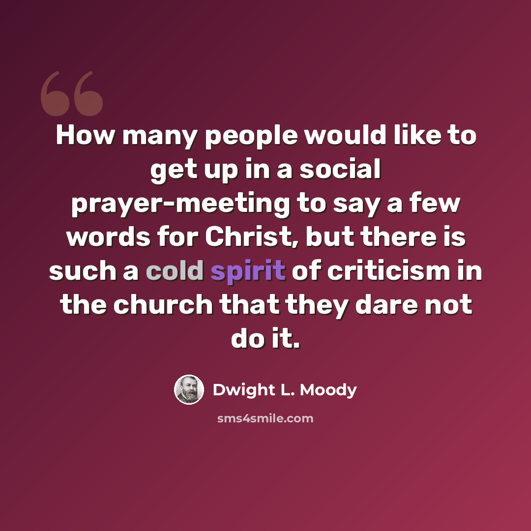 “How many people would like to get up in a social prayer-meeting to say a few words for Christ, but there is such a cold spirit of criticism in the church that they dare not do it.” quote by Dwight L. Moody