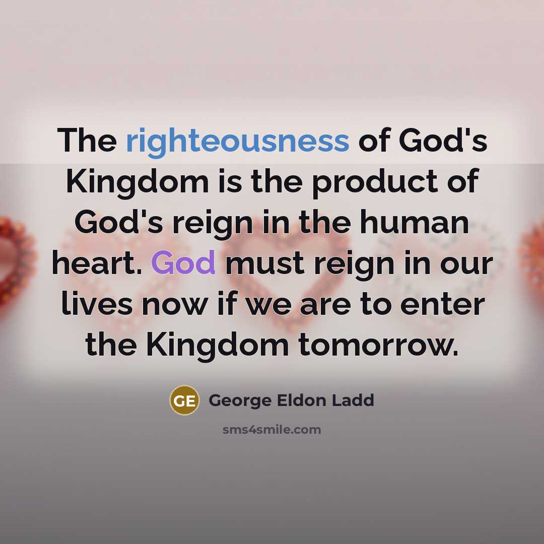 “The righteousness of God's Kingdom is the product of God's reign in the human heart. God must reign in our lives now if we are to enter the Kingdom tomorrow.” quote by George Eldon Ladd