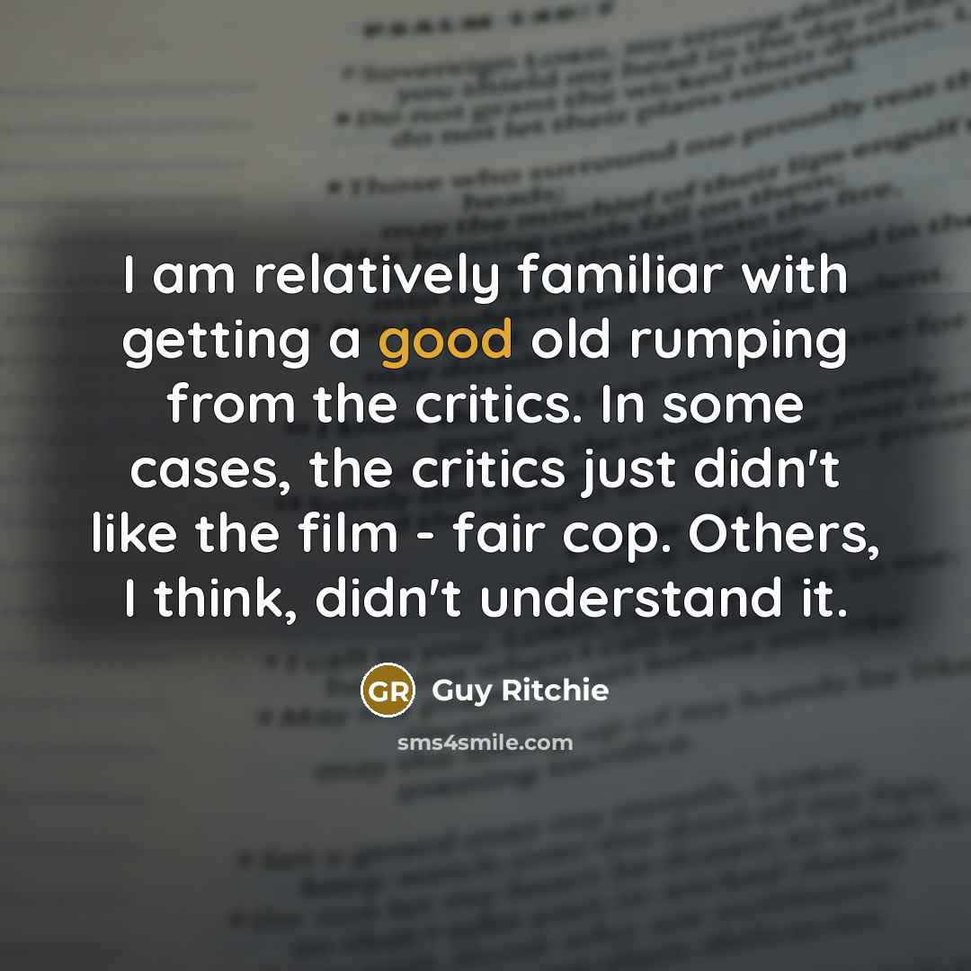 “I am relatively familiar with getting a good old rumping from the critics. In some cases, the critics just didn't like the film - fair cop. Others, I think, didn't understand it.” quote by Guy Ritchie