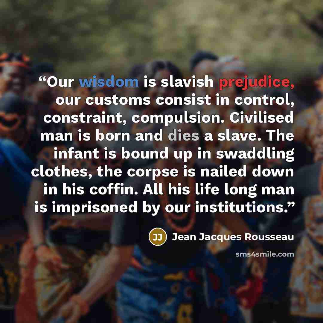 “Our wisdom is slavish prejudice, our customs consist in control, constraint, compulsion. Civilised man is born and dies a slave. The infant is bound up in swaddling clothes, the corpse is nailed down in his coffin. All his life long man is imprisoned by our institutions.” quote by Jean Jacques Rousseau