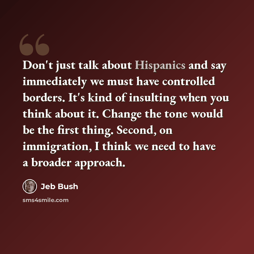 “Don't just talk about Hispanics and say immediately we must have controlled borders. It's kind of insulting when you think about it. Change the tone would be the first thing. Second, on immigration, I think we need to have a broader approach.” quote by Jeb Bush