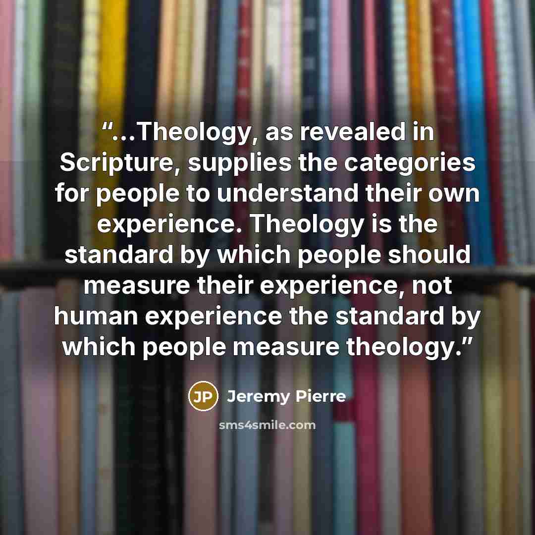 “…Theology, as revealed in Scripture, supplies the categories for people to understand their own experience. Theology is the standard by which people should measure their experience, not human experience the standard by which people measure theology.” quote by Jeremy Pierre