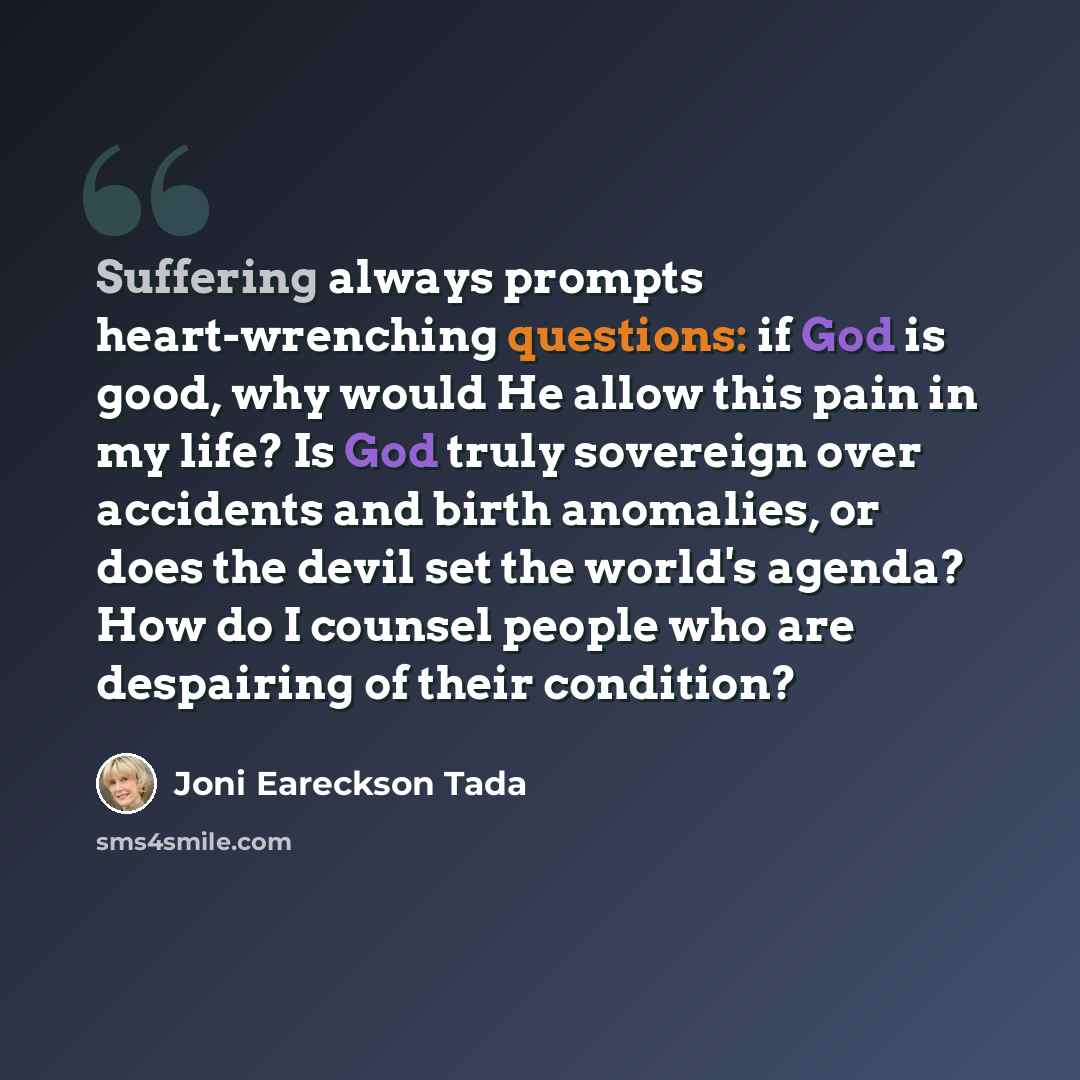 “Suffering always prompts heart-wrenching questions: if God is good, why would He allow this pain in my life? Is God truly sovereign over accidents and birth anomalies, or does the devil set the world's agenda? How do I counsel people who are despairing of their condition?” quote by Joni Eareckson Tada