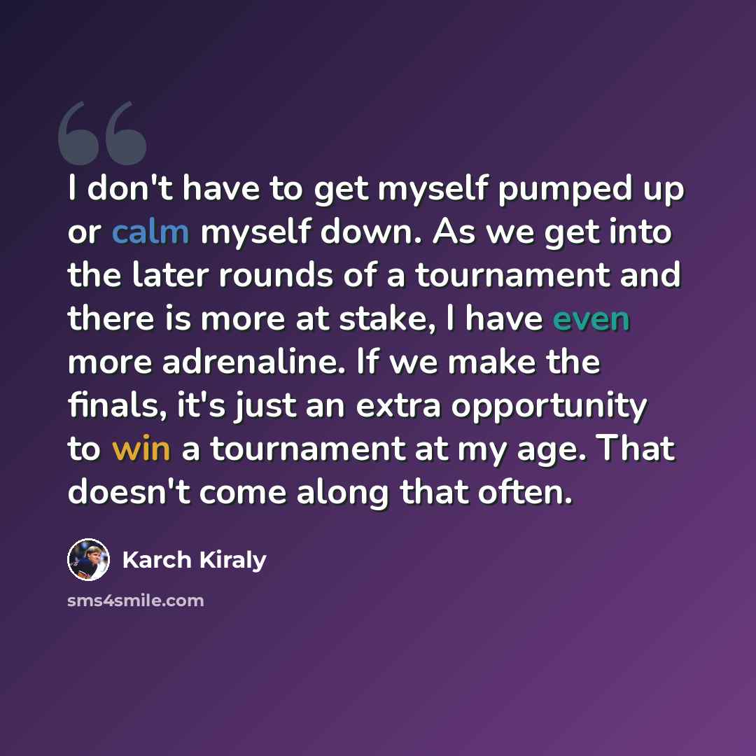 “I don't have to get myself pumped up or calm myself down. As we get into the later rounds of a tournament and there is more at stake, I have even more adrenaline. If we make the finals, it's just an extra opportunity to win a tournament at my age. That doesn't come along that often.” quote by Karch Kiraly