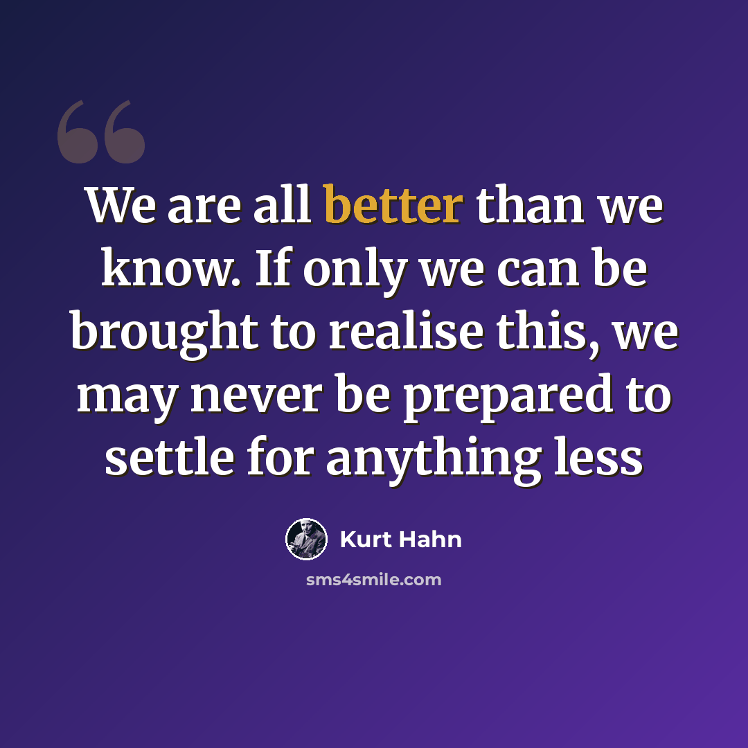 “We are all better than we know. If only we can be brought to realise this, we may never be prepared to settle for anything less” quote by Kurt Hahn