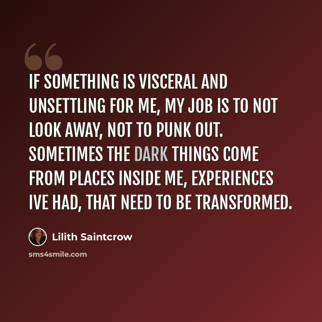 “If something is visceral and unsettling for me, my job is to not look away, not to punk out. Sometimes the dark things come from places inside me, experiences Ive had, that need to be transformed.” quote by Lilith Saintcrow