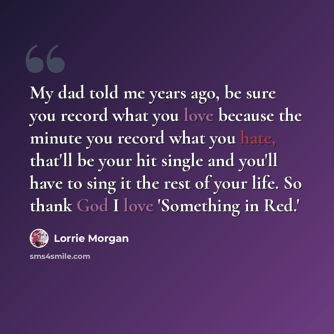 “My dad told me years ago, be sure you record what you love because the minute you record what you hate, that'll be your hit single and you'll have to sing it the rest of your life. So thank God I love 'Something in Red.'” quote by Lorrie Morgan