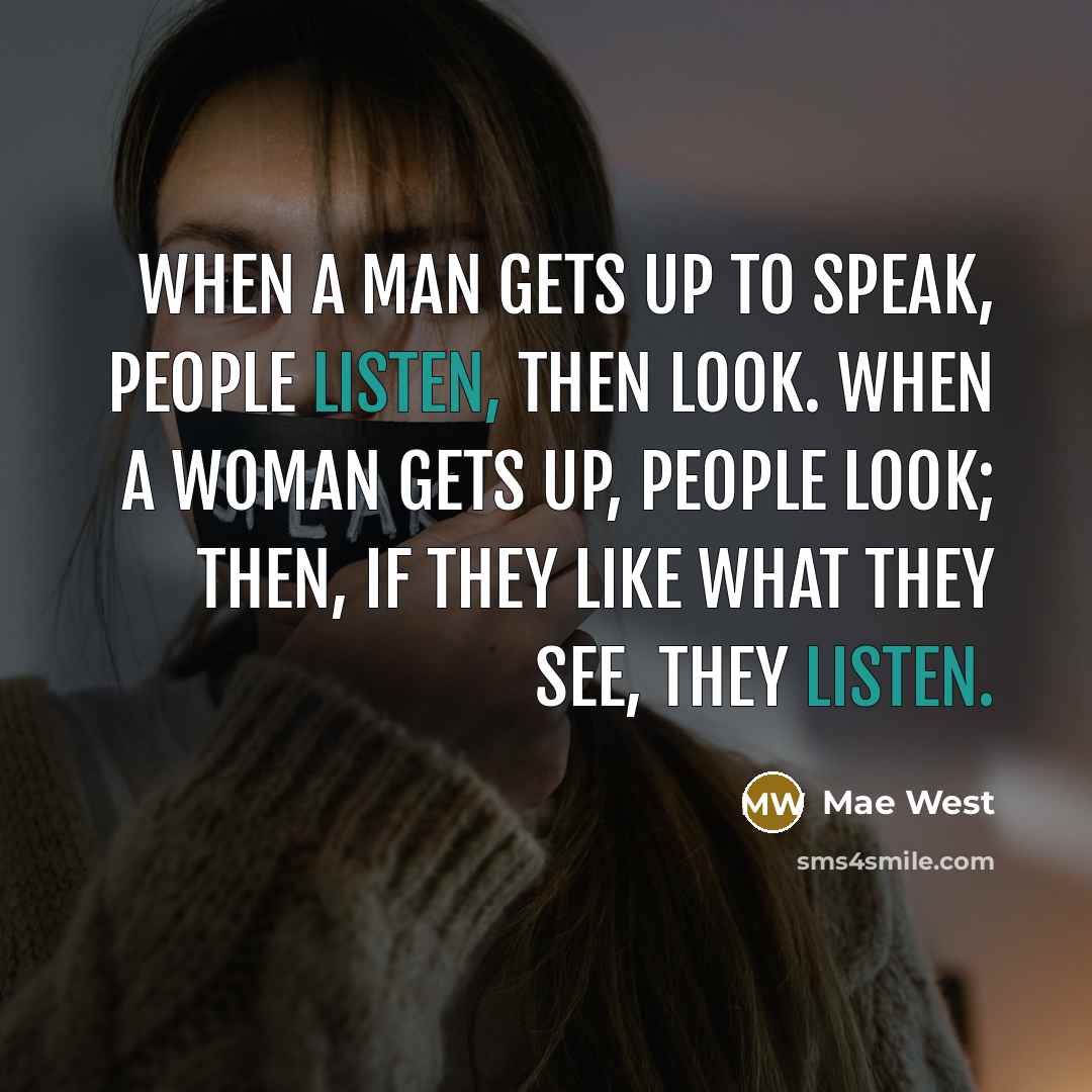“When a man gets up to speak, people listen, then look. When a woman gets up, people look; then, if they like what they see, they listen.” quote by Mae West