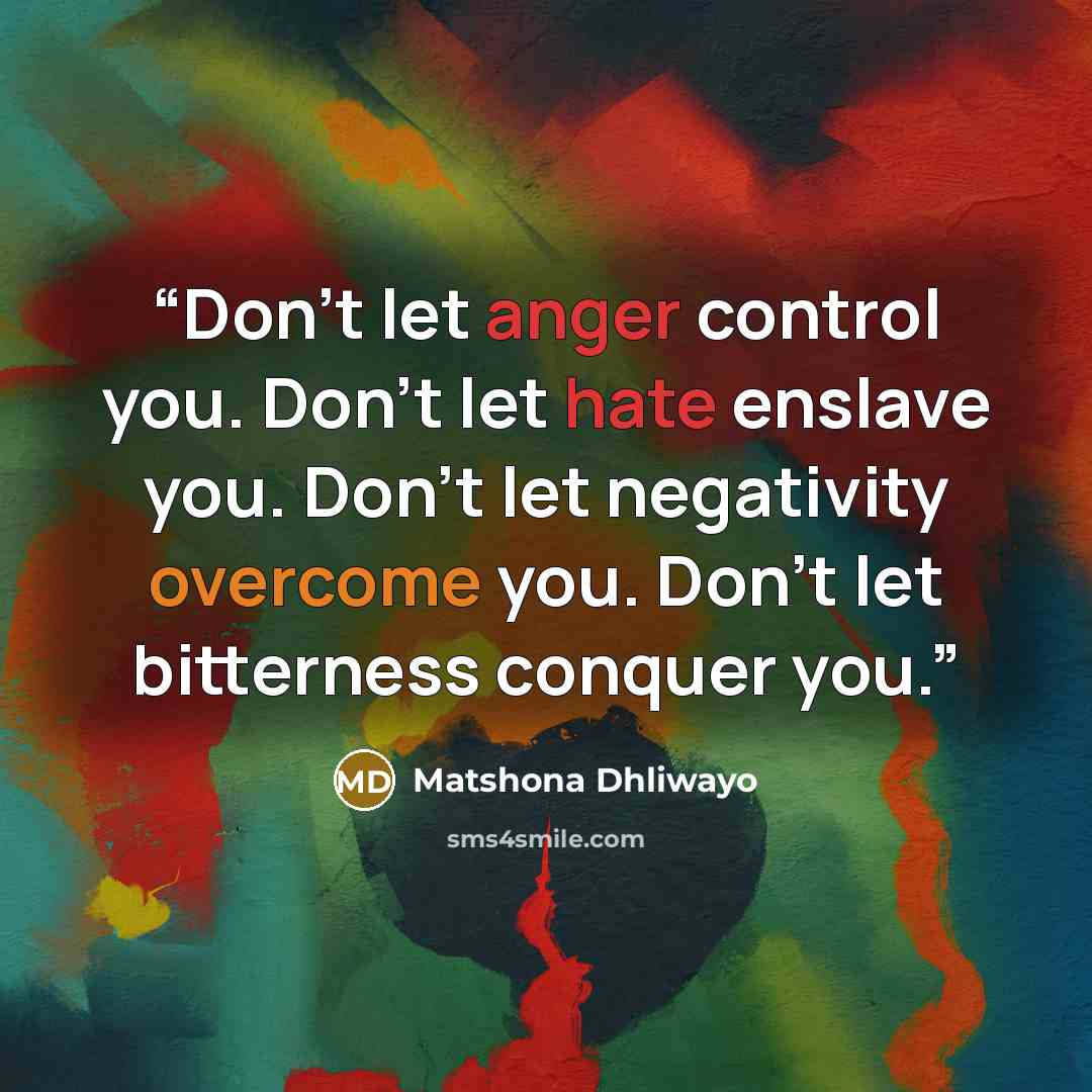 “Don’t let anger control you. Don’t let hate enslave you. Don’t let negativity overcome you. Don’t let bitterness conquer you.” quote by Matshona Dhliwayo
