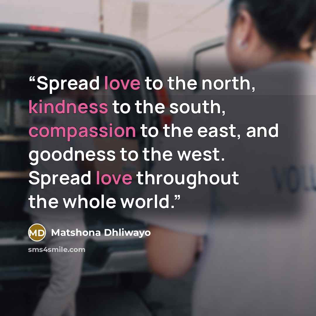 “Spread love to the north, kindness to the south, compassion to the east, and goodness to the west. Spread love throughout the whole world.” quote by Matshona Dhliwayo