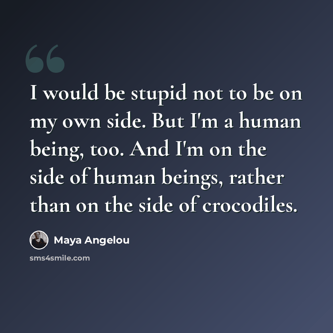 “I would be stupid not to be on my own side. But I'm a human being, too. And I'm on the side of human beings, rather than on the side of crocodiles.” quote by Maya Angelou