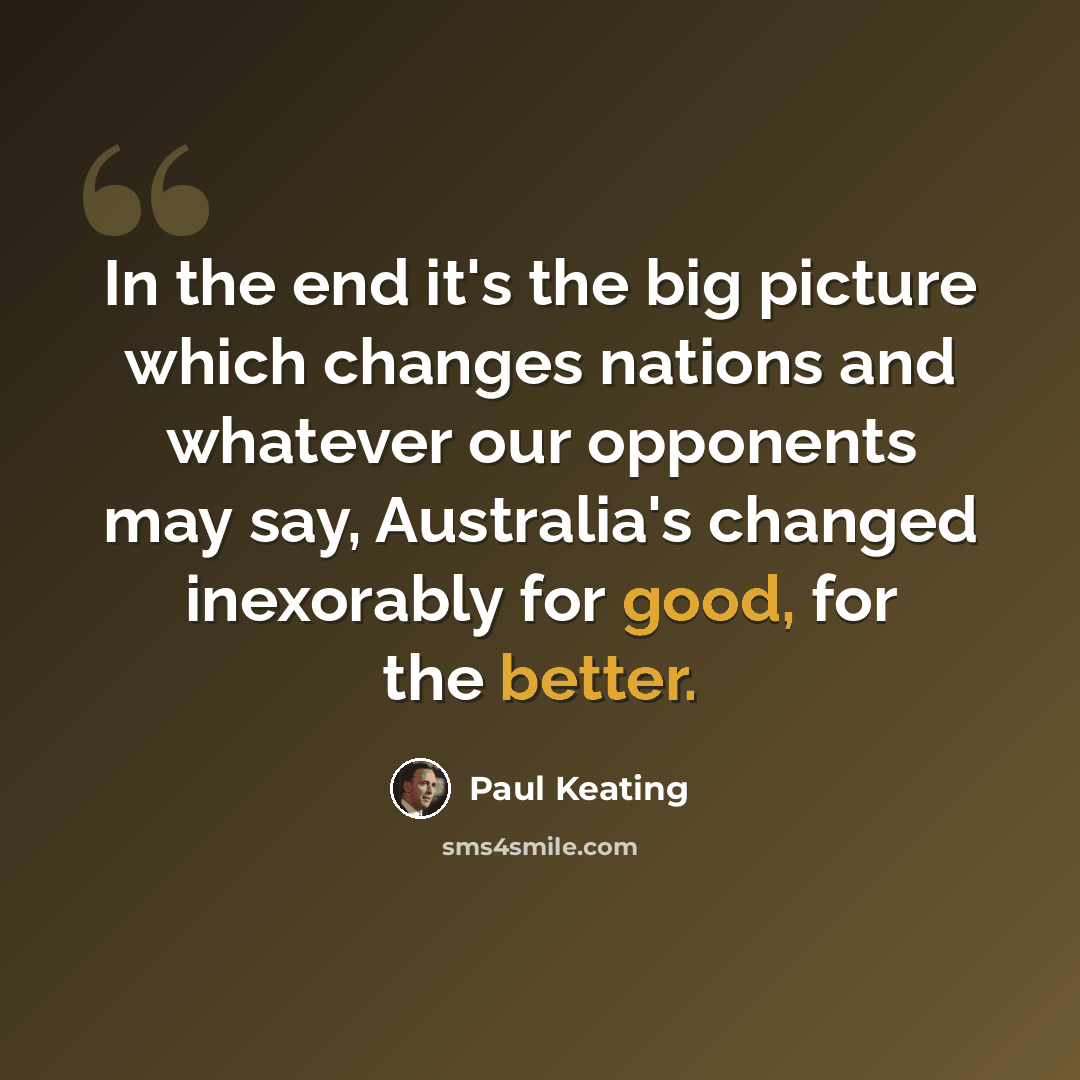 “In the end it's the big picture which changes nations and whatever our opponents may say, Australia's changed inexorably for good, for the better.” quote by Paul Keating