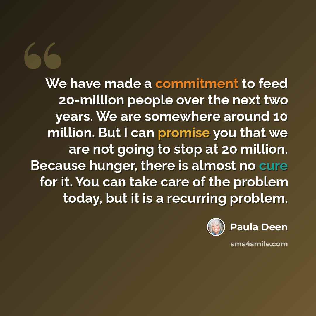 “We have made a commitment to feed 20-million people over the next two years. We are somewhere around 10 million. But I can promise you that we are not going to stop at 20 million. Because hunger, there is almost no cure for it. You can take care of the problem today, but it is a recurring problem.” quote by Paula Deen