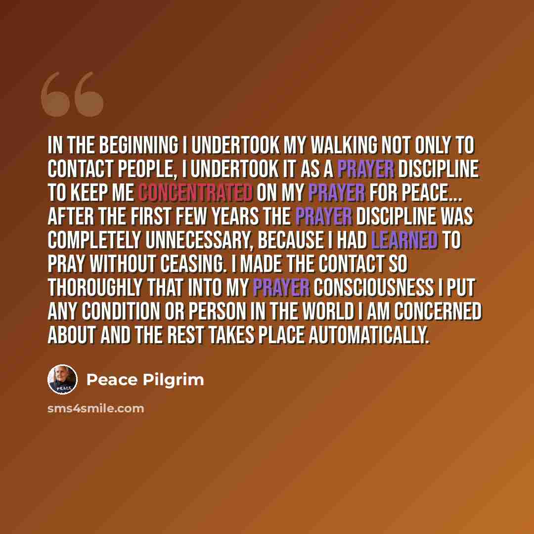 “IN THE BEGINNING I undertook my walking not only to contact people, I undertook it as a prayer discipline to keep me concentrated on my prayer for peace... After the first few years the prayer discipline was completely unnecessary, because I had learned to pray without ceasing. I made the contact…” quote by Peace Pilgrim