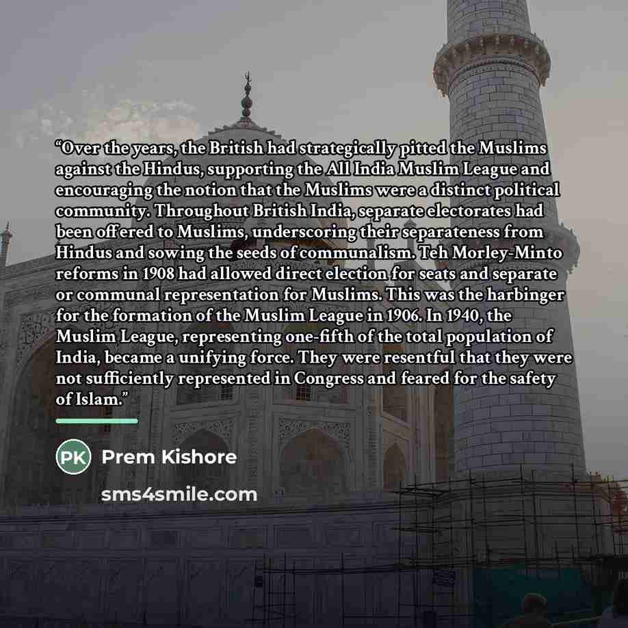 “Over the years, the British had strategically pitted the Muslims against the Hindus, supporting the All India Muslim League and encouraging the notion that the Muslims were a distinct political community. Throughout British India, separate electorates had been offered to Muslims, underscoring…” quote by Prem Kishore