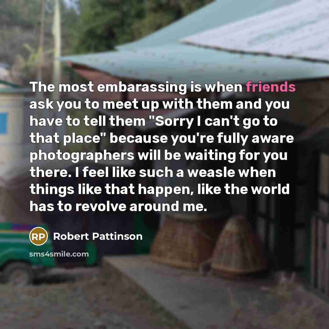 “The most embarassing is when friends ask you to meet up with them and you have to tell them "Sorry I can't go to that place" because you're fully aware photographers will be waiting for you there. I feel like such a weasle when things like that happen, like the world has to revolve around me.” quote by Robert Pattinson