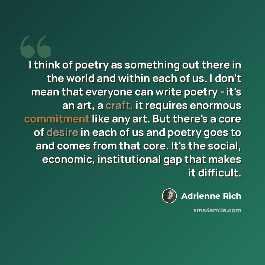 “I think of poetry as something out there in the world and within each of us. I don't mean that everyone can write poetry - it's an art, a craft, it requires enormous commitment like any art. But there's a core of desire in each of us and poetry goes to and comes from that core. It's the social…” quote by Adrienne Rich
