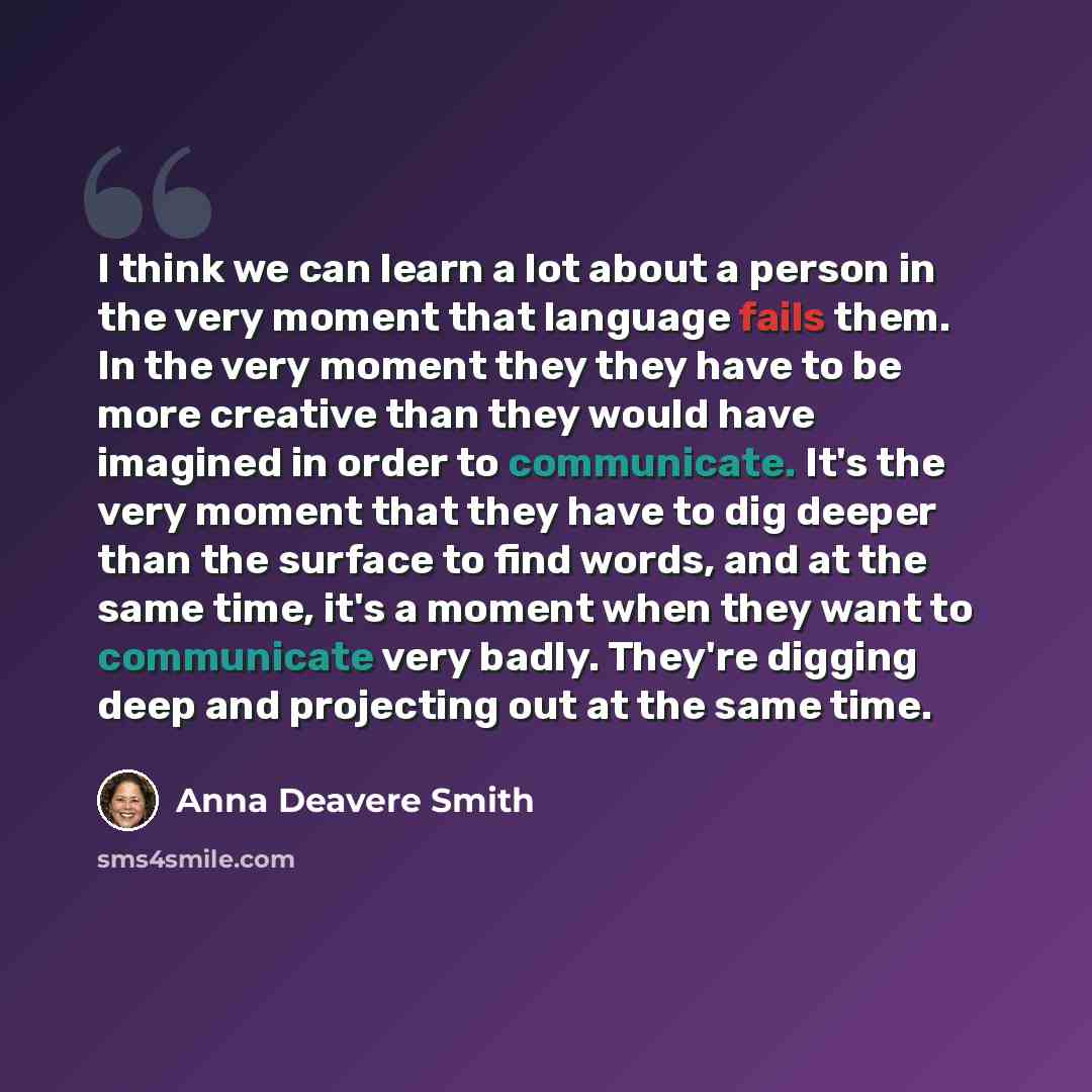 “I think we can learn a lot about a person in the very moment that language fails them. In the very moment they they have to be more creative than they would have imagined in order to communicate. It's the very moment that they have to dig deeper than the surface to find words, and at the same…” quote by Anna Deavere Smith