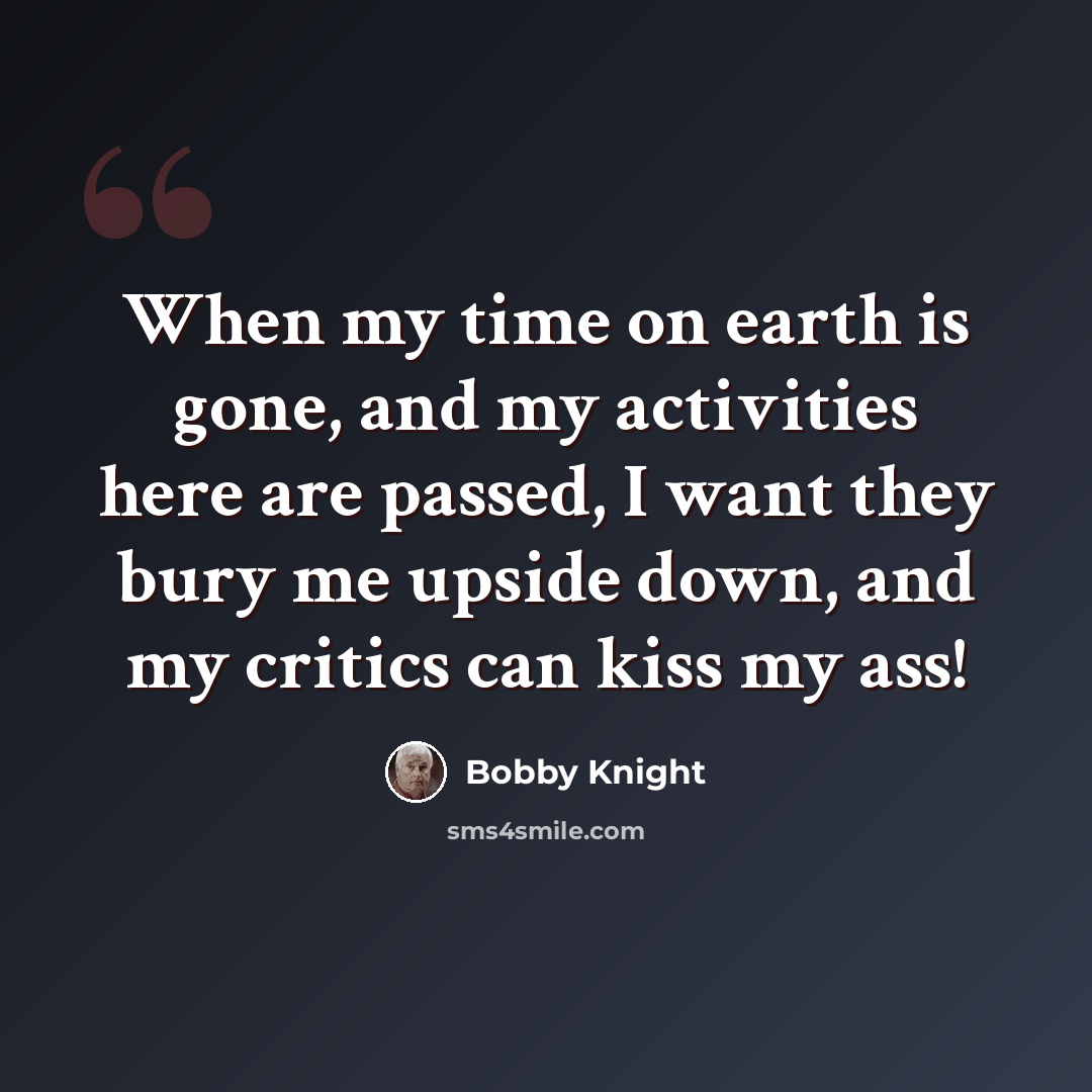 “When my time on earth is gone, and my activities here are passed, I want they bury me upside down, and my critics can kiss my ass!” quote by Bobby Knight