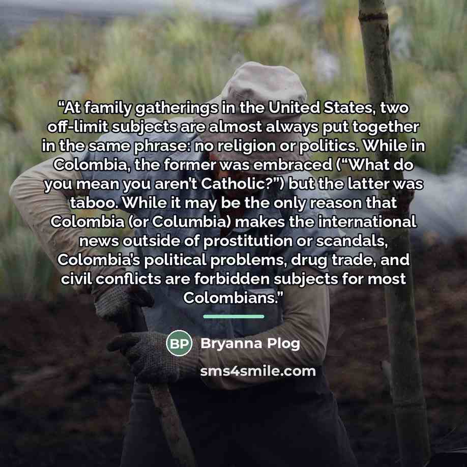 “At family gatherings in the United States, two off-limit subjects are almost always put together in the same phrase: no religion or politics. While in Colombia, the former was embraced (“What do you mean you aren’t Catholic?”) but the latter was taboo. While it may be the only reason that Colombia…” quote by Bryanna Plog