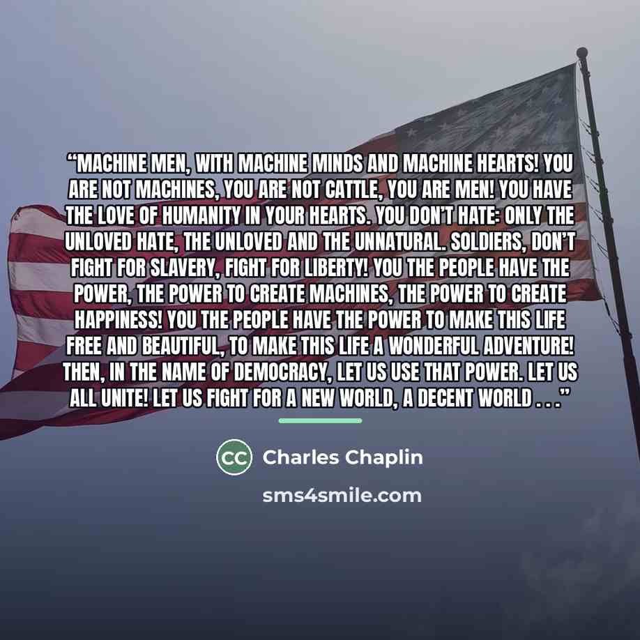 “Machine men, with machine minds and machine hearts! You are not machines, you are not cattle, you are men! You have the love of humanity in your hearts. You don’t hate: only the unloved hate, the unloved and the unnatural. Soldiers, don’t fight for slavery, fight for liberty! You the people have…” quote by Charles Chaplin