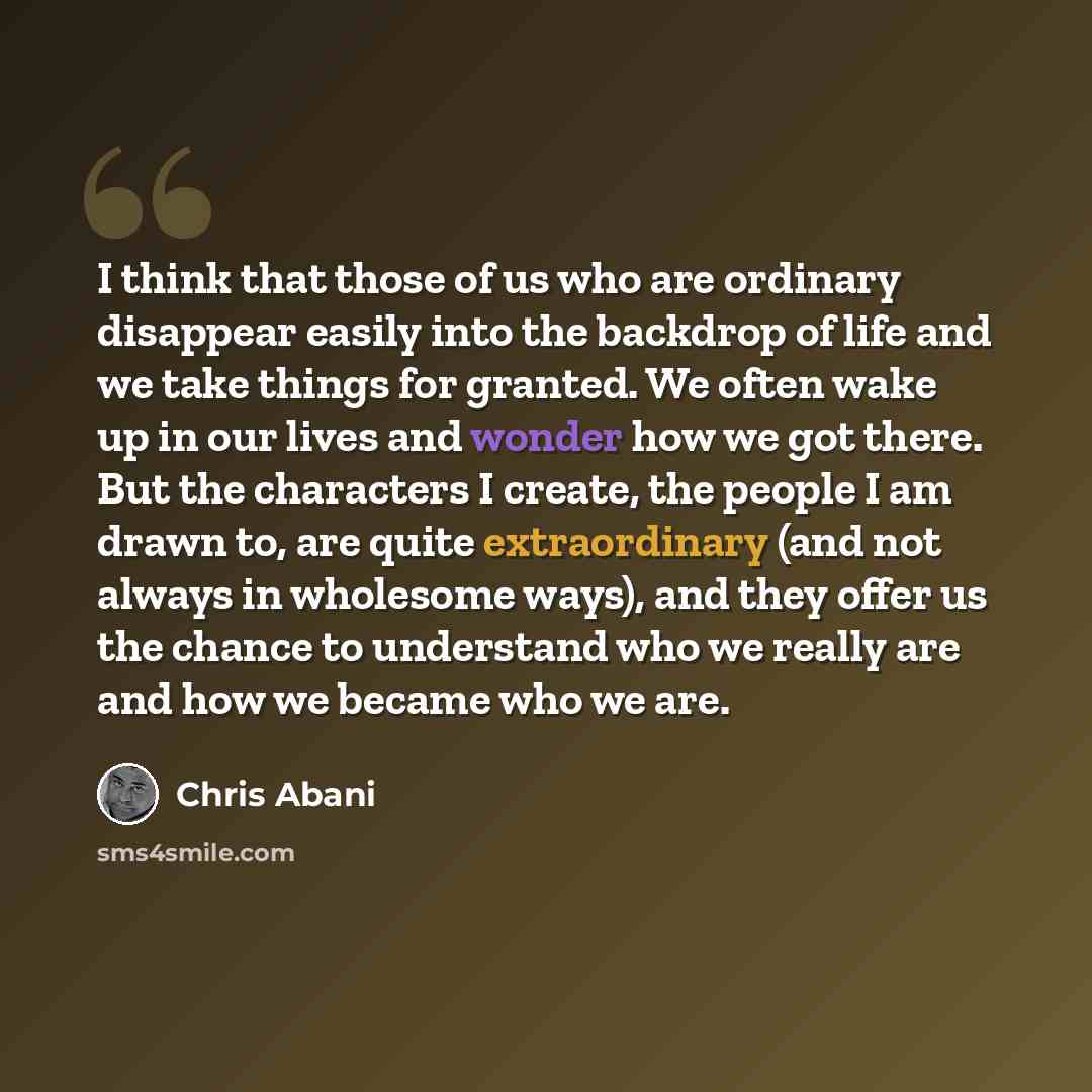 “I think that those of us who are ordinary disappear easily into the backdrop of life and we take things for granted. We often wake up in our lives and wonder how we got there. But the characters I create, the people I am drawn to, are quite extraordinary (and not always in wholesome ways), and…” quote by Chris Abani