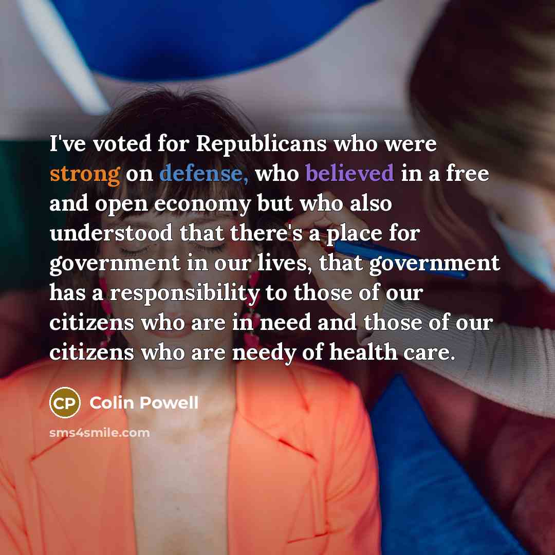 “I've voted for Republicans who were strong on defense, who believed in a free and open economy but who also understood that there's a place for government in our lives, that government has a responsibility to those of our citizens who are in need and those of our citizens who are needy of health…” quote by Colin Powell