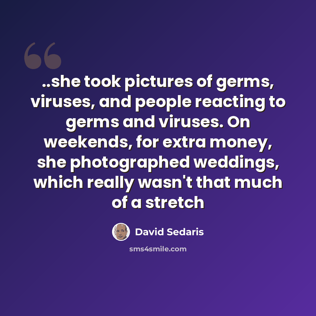 “..she took pictures of germs, viruses, and people reacting to germs and viruses. On weekends, for extra money, she photographed weddings, which really wasn't that much of a stretch” quote by David Sedaris