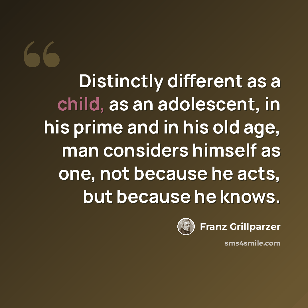 “Distinctly different as a child, as an adolescent, in his prime and in his old age, man considers himself as one, not because he acts, but because he knows.” quote by Franz Grillparzer