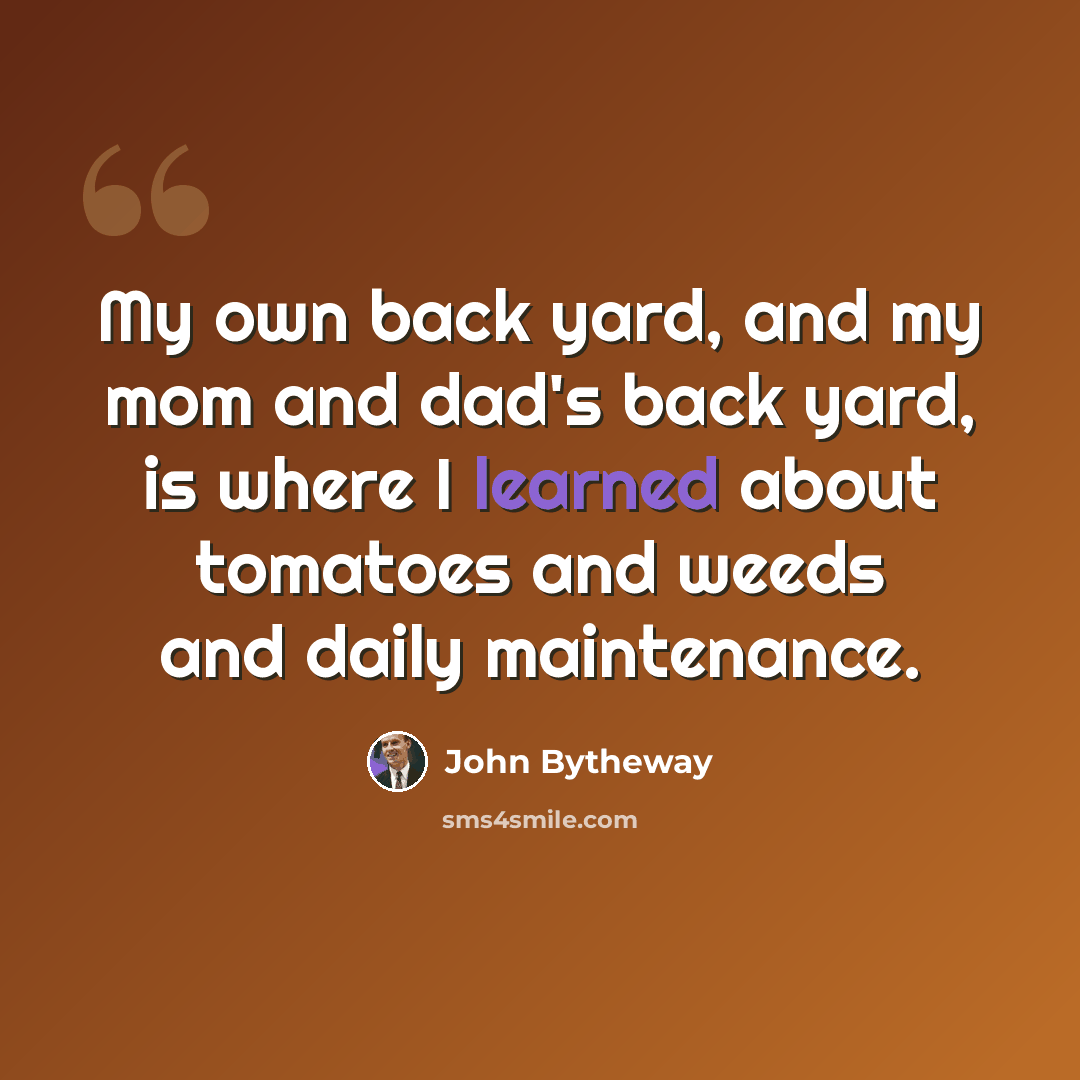 “My own back yard, and my mom and dad's back yard, is where I learned about tomatoes and weeds and daily maintenance.” quote by John Bytheway
