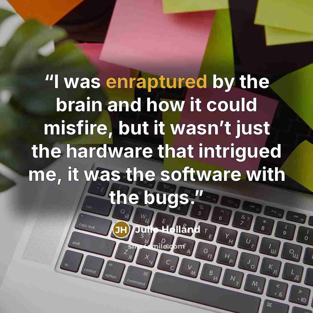 “I was enraptured by the brain and how it could misfire, but it wasn’t just the hardware that intrigued me, it was the software with the bugs.” quote by Julie Holland