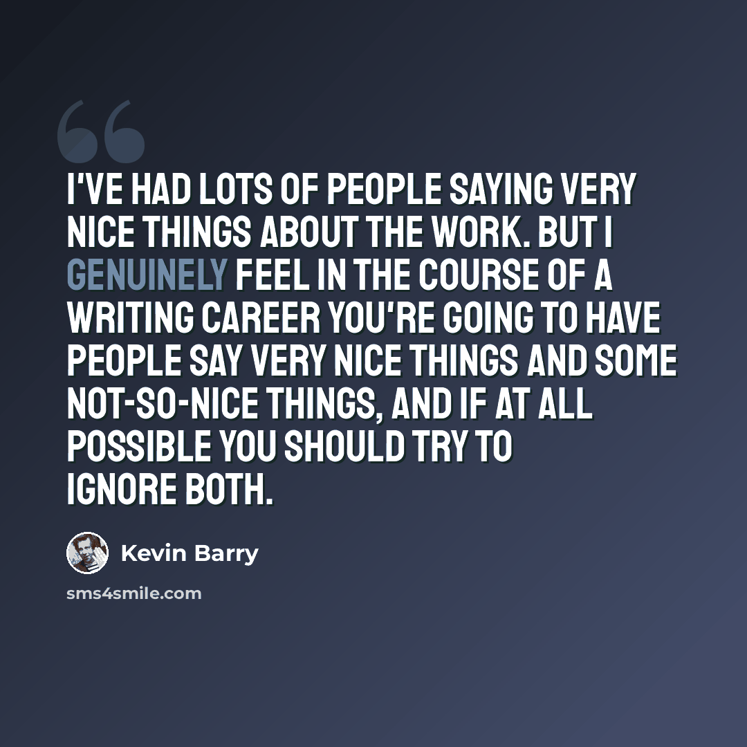 “I've had lots of people saying very nice things about the work. But I genuinely feel in the course of a writing career you're going to have people say very nice things and some not-so-nice things, and if at all possible you should try to ignore both.” quote by Kevin Barry