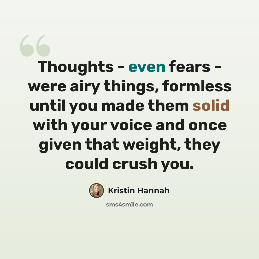 “Thoughts - even fears - were airy things, formless until you made them solid with your voice and once given that weight, they could crush you.” quote by Kristin Hannah