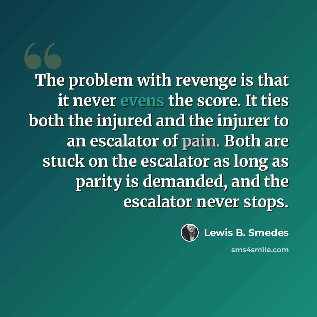 “The problem with revenge is that it never evens the score. It ties both the injured and the injurer to an escalator of pain. Both are stuck on the escalator as long as parity is demanded, and the escalator never stops.” quote by Lewis B. Smedes