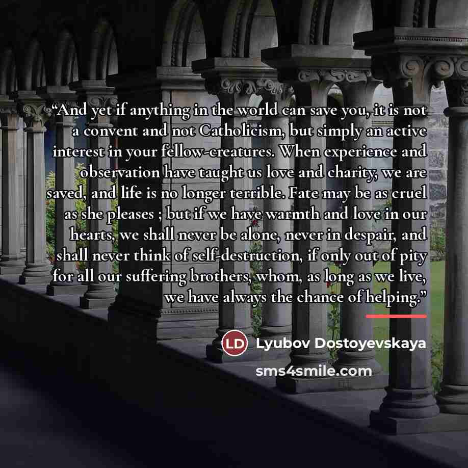 “And yet if anything in the world can save you, it is not a convent and not Catholicism, but simply an active interest in your fellow-creatures. When experience and observation have taught us love and charity, we are saved, and life is no longer terrible. Fate may be as cruel as she pleases ; but…” quote by Lyubov Dostoyevskaya