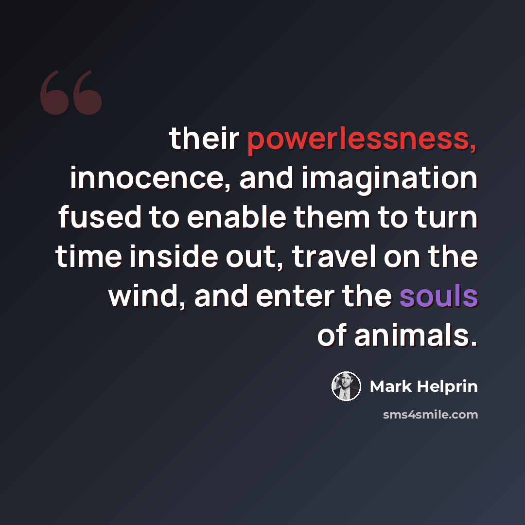 “their powerlessness, innocence, and imagination fused to enable them to turn time inside out, travel on the wind, and enter the souls of animals.” quote by Mark Helprin