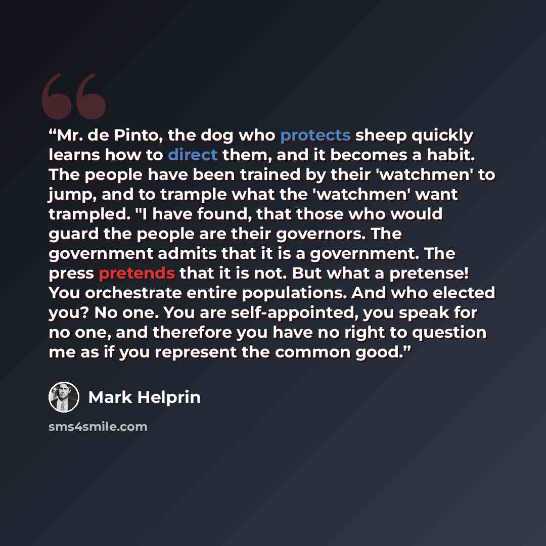 “Mr. de Pinto, the dog who protects sheep quickly learns how to direct them, and it becomes a habit. The people have been trained by their 'watchmen' to jump, and to trample what the 'watchmen' want trampled. "I have found, that those who would guard the people are their governors. The government…” quote by Mark Helprin