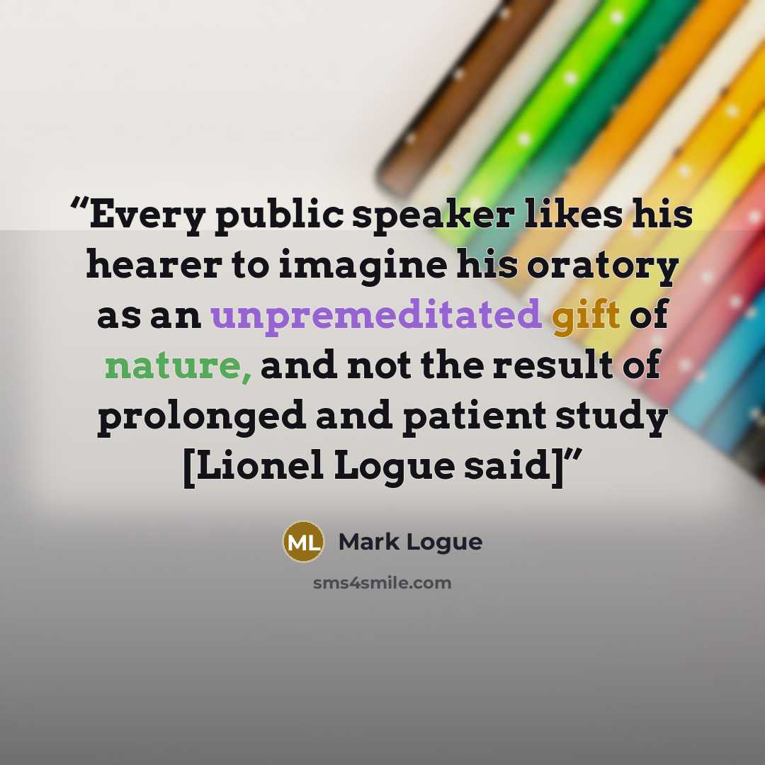 “Every public speaker likes his hearer to imagine his oratory as an unpremeditated gift of nature, and not the result of prolonged and patient study [Lionel Logue said]” quote by Mark Logue