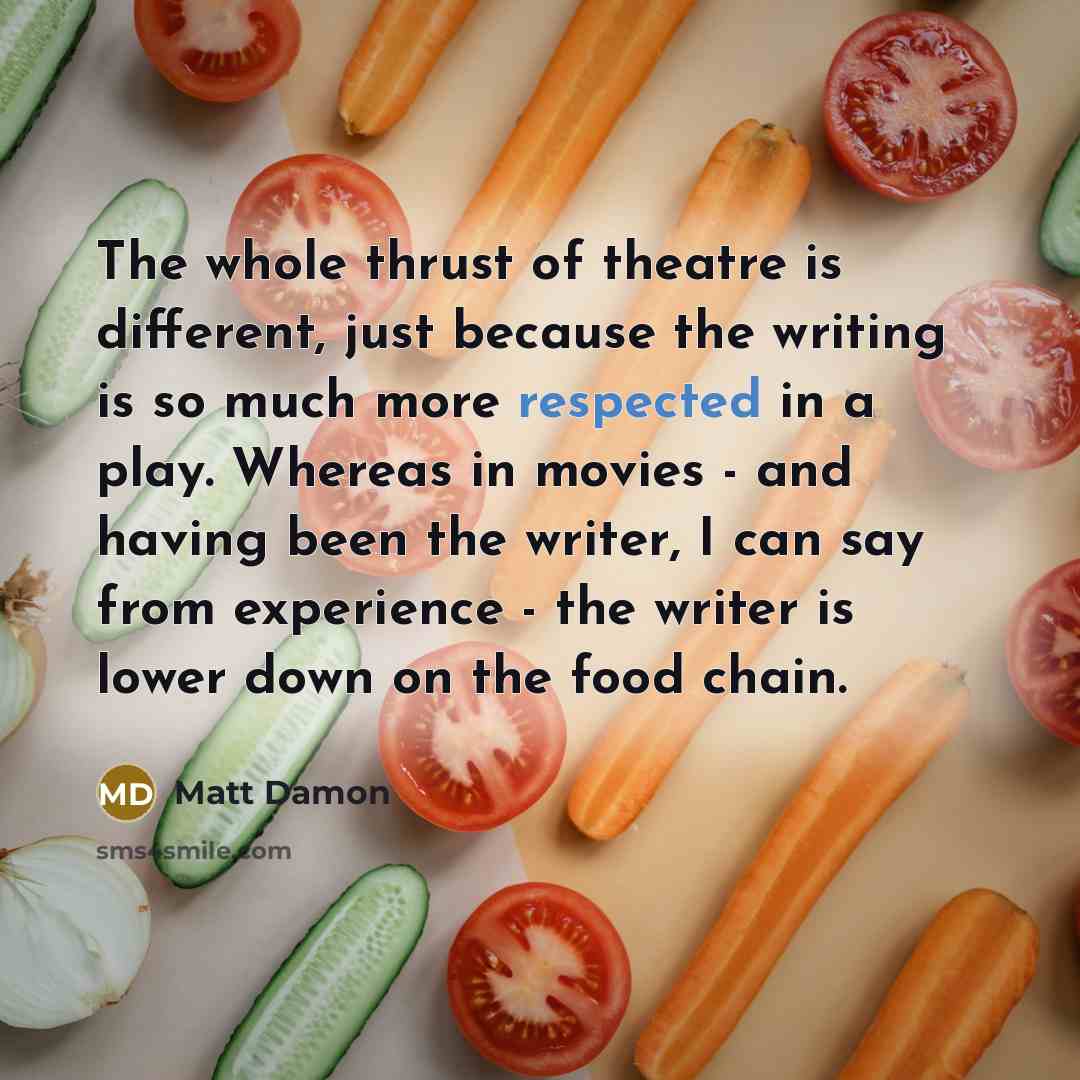 “The whole thrust of theatre is different, just because the writing is so much more respected in a play. Whereas in movies - and having been the writer, I can say from experience - the writer is lower down on the food chain.” quote by Matt Damon