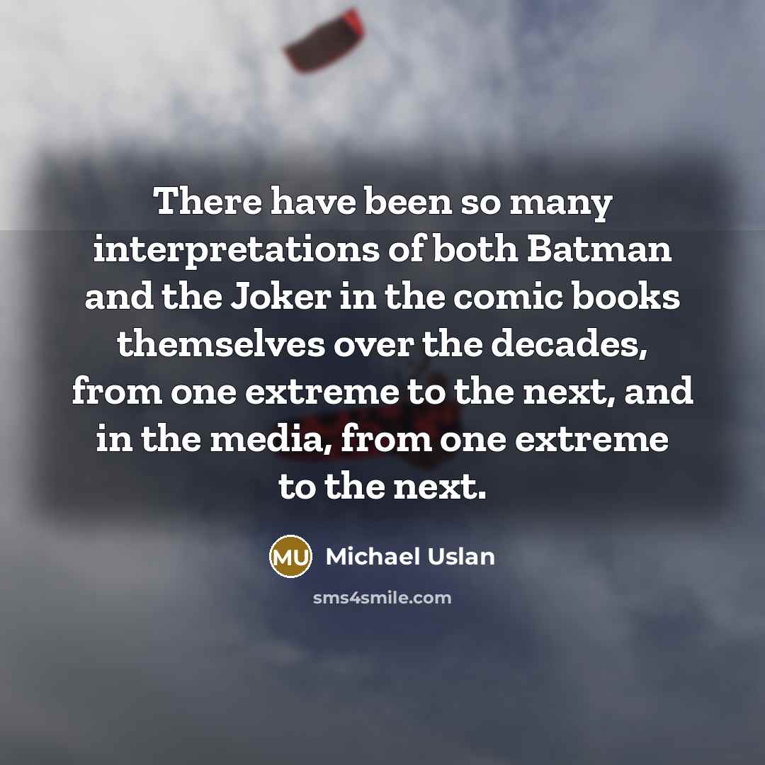 “There have been so many interpretations of both Batman and the Joker in the comic books themselves over the decades, from one extreme to the next, and in the media, from one extreme to the next.” quote by Michael Uslan