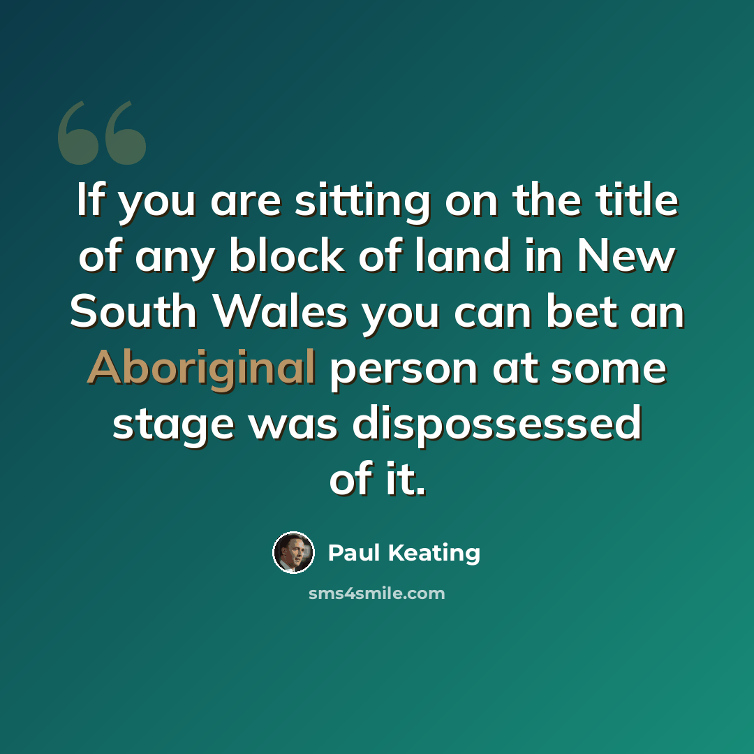 “If you are sitting on the title of any block of land in New South Wales you can bet an Aboriginal person at some stage was dispossessed of it.” quote by Paul Keating