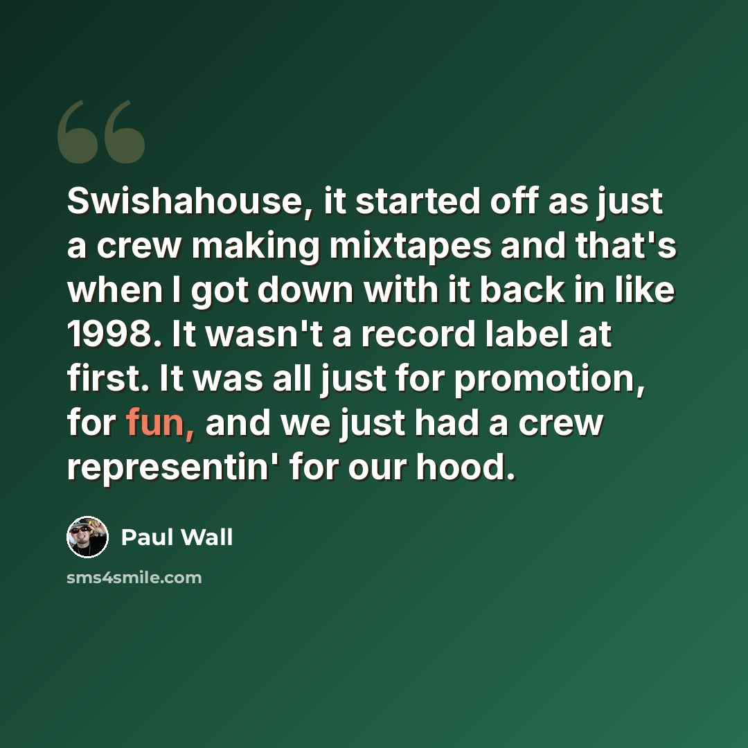 “Swishahouse, it started off as just a crew making mixtapes and that's when I got down with it back in like 1998. It wasn't a record label at first. It was all just for promotion, for fun, and we just had a crew representin' for our hood.” quote by Paul Wall