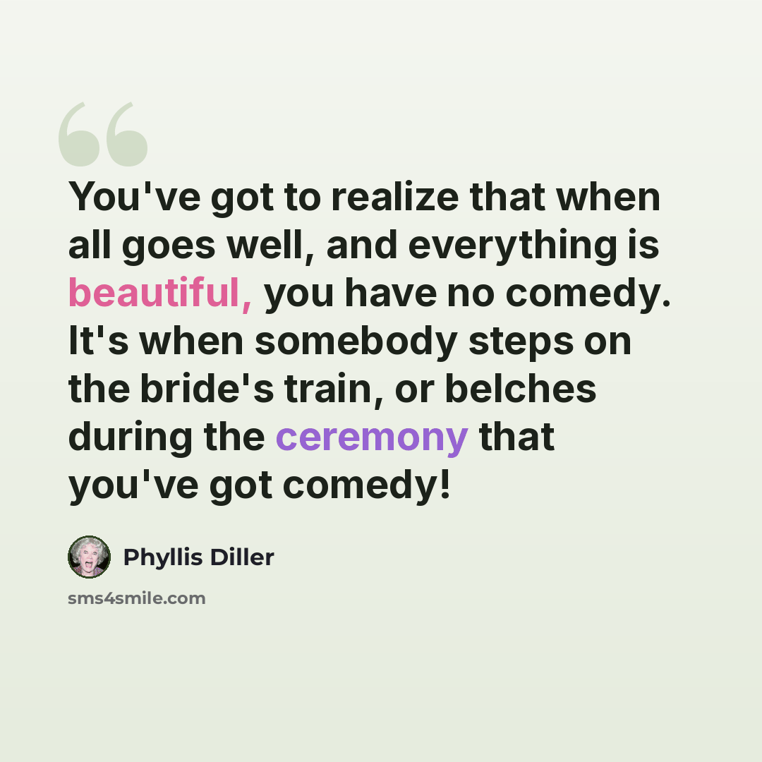“You've got to realize that when all goes well, and everything is beautiful, you have no comedy. It's when somebody steps on the bride's train, or belches during the ceremony that you've got comedy!” quote by Phyllis Diller