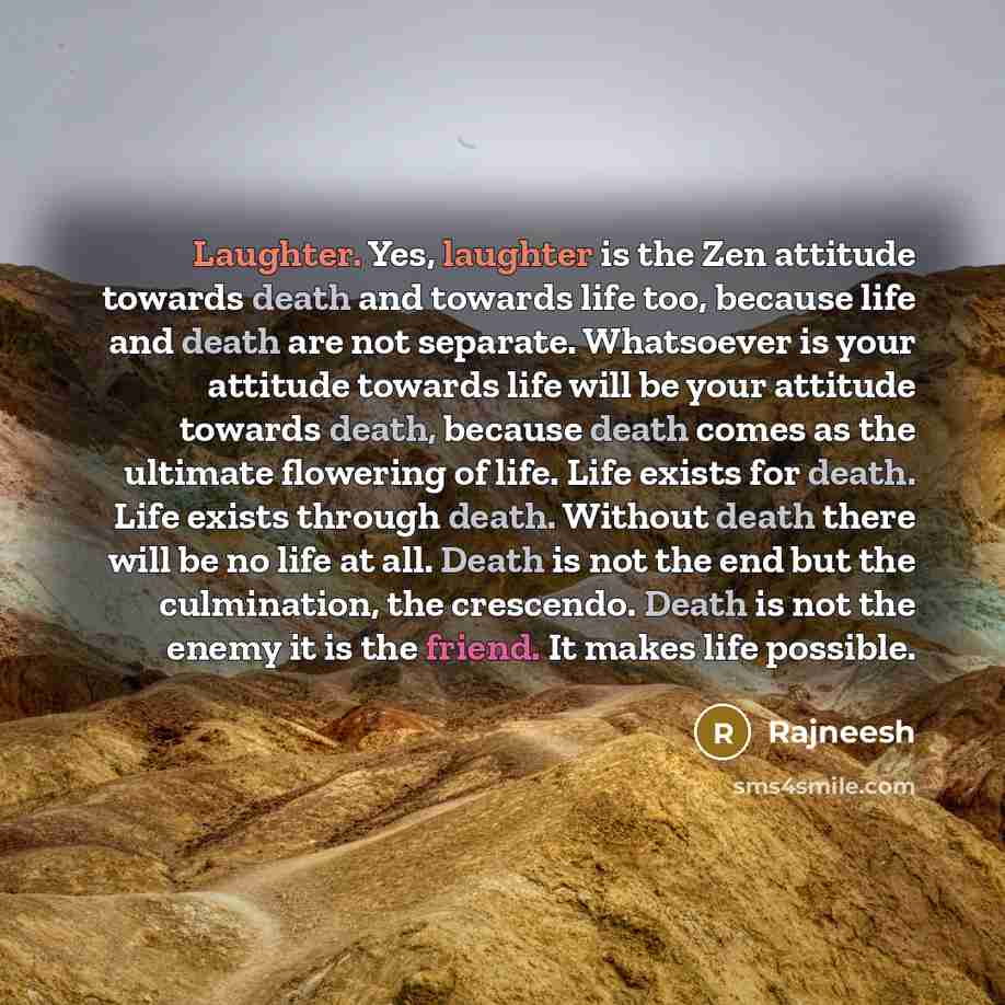 “Laughter. Yes, laughter is the Zen attitude towards death and towards life too, because life and death are not separate. Whatsoever is your attitude towards life will be your attitude towards death, because death comes as the ultimate flowering of life. Life exists for death. Life exists through…” quote by Rajneesh