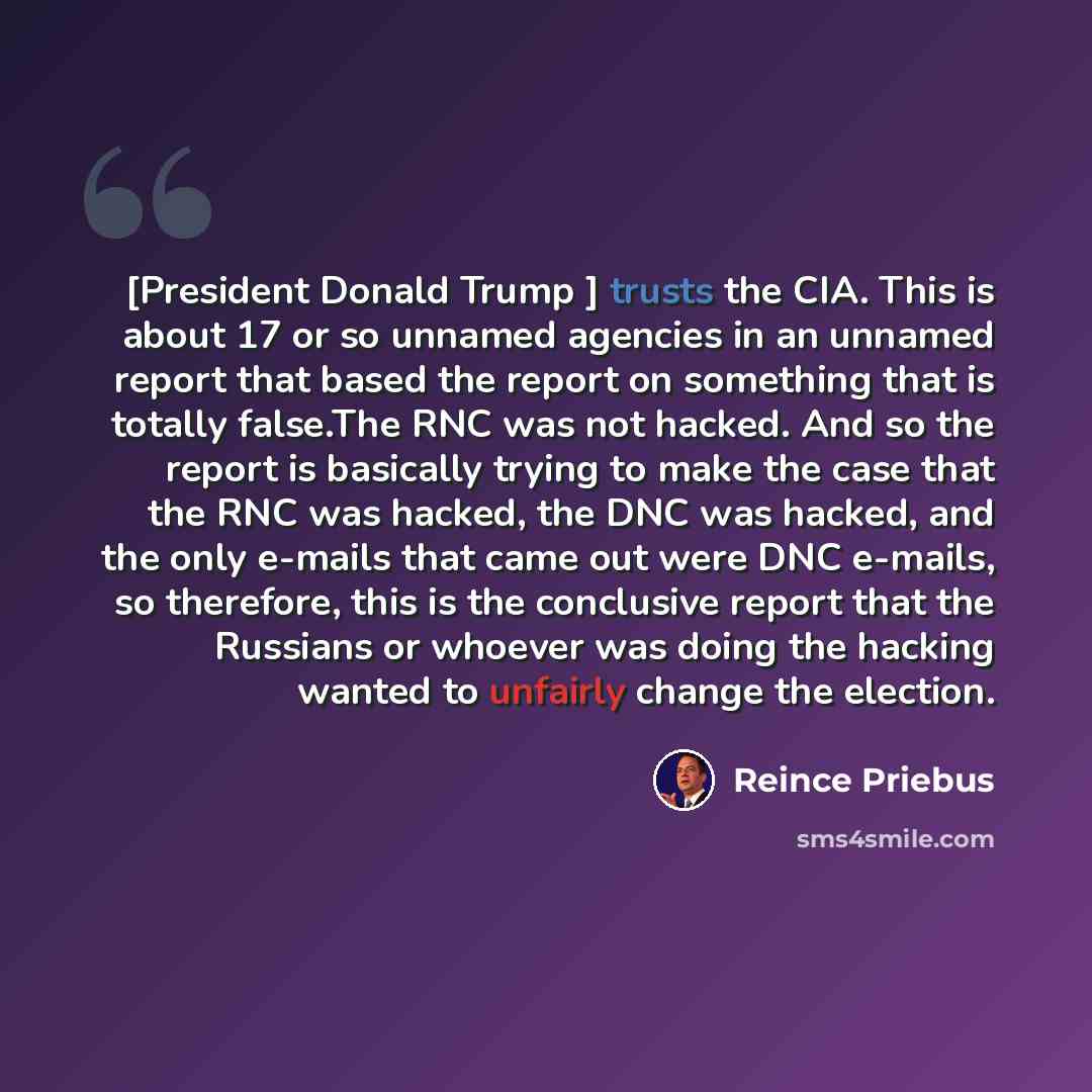 “[President Donald Trump ] trusts the CIA. This is about 17 or so unnamed agencies in an unnamed report that based the report on something that is totally false.The RNC was not hacked. And so the report is basically trying to make the case that the RNC was hacked, the DNC was hacked, and the only…” quote by Reince Priebus
