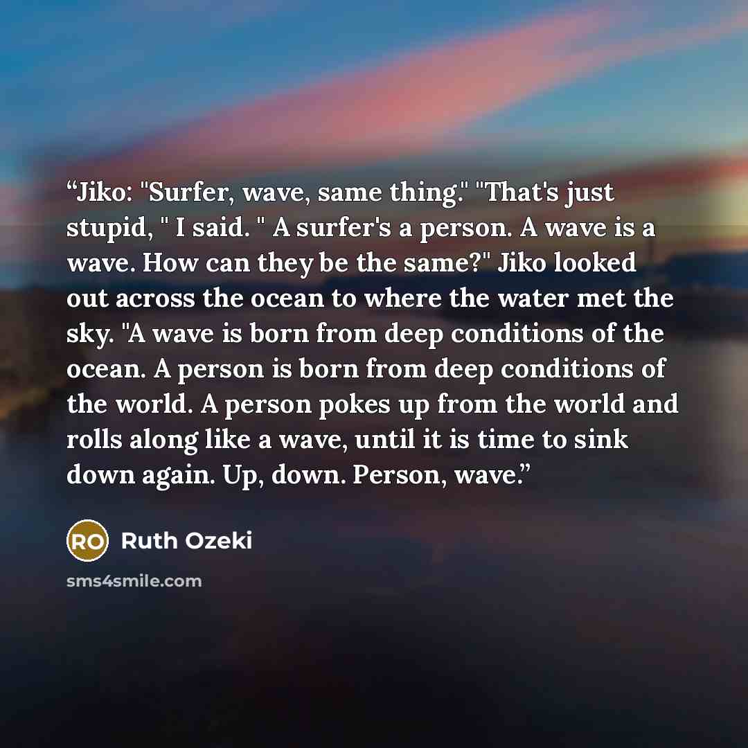 “Jiko: "Surfer, wave, same thing." "That's just stupid, " I said. " A surfer's a person. A wave is a wave. How can they be the same?" Jiko looked out across the ocean to where the water met the sky. "A wave is born from deep conditions of the ocean. A person is born from deep conditions of the…” quote by Ruth Ozeki