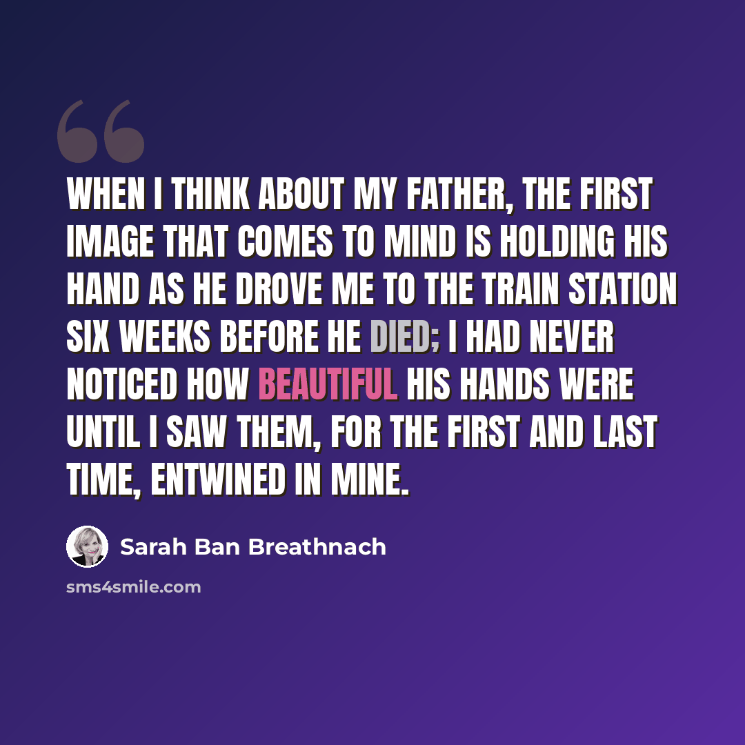 “When I think about my father, the first image that comes to mind is holding his hand as he drove me to the train station six weeks before he died; I had never noticed how beautiful his hands were until I saw them, for the first and last time, entwined in mine.” quote by Sarah Ban Breathnach