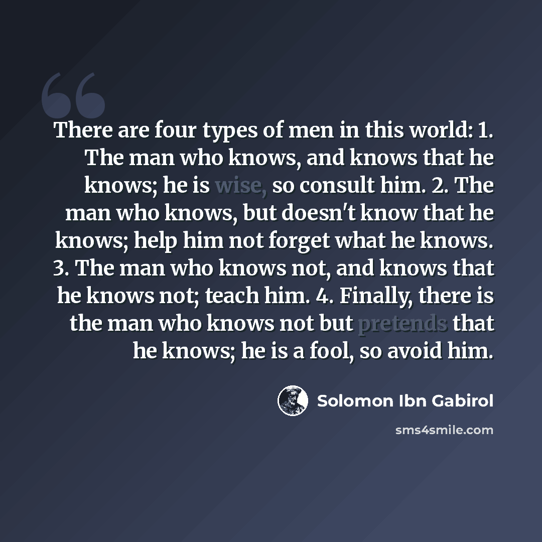 “There are four types of men in this world: 1. The man who knows, and knows that he knows; he is wise, so consult him. 2. The man who knows, but doesn't know that he knows; help him not forget what he knows. 3. The man who knows not, and knows that he knows not; teach him. 4. Finally, there is the…” quote by Solomon Ibn Gabirol